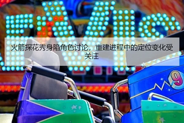 火箭探花秀身陷角色讨论，重建进程中的定位变化受关注